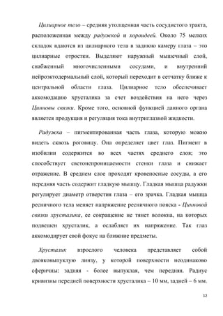 12
Цилиарное тело – средняя утолщенная часть сосудистого тракта,
расположенная между радужкой и хороидеей. Около 75 мелких
складок вдаются из цилиарного тела в заднюю камеру глаза – это
цилиарные отростки. Выделяют наружный мышечный слой,
снабженный многочисленными сосудами, и внутренний
нейроэктодермальный слой, который переходит в сетчатку ближе к
центральной области глаза. Цилиарное тело обеспечивает
аккомодацию хрусталика за счет воздействия на него через
Цинновы связки. Кроме того, основной функцией данного органа
является продукция и регуляция тока внутриглазной жидкости.
Радужка – пигментированная часть глаза, которую можно
видеть сквозь роговицу. Она определяет цвет глаз. Пигмент в
изобилии содержится во всех частях среднего слоя; это
способствует светонепроницаемости стенки глаза и снижает
отражение. В среднем слое проходят кровеносные сосуды, а его
передняя часть содержит гладкую мышцу. Гладкая мышца радужки
регулирует диаметр отверстия глаза – его зрачка. Гладкая мышца
ресничного тела меняет напряжение ресничного пояска - Цинновой
связки хрусталика, ее сокращение не тянет волокна, на которых
подвешен хрусталик, а ослабляет их напряжение. Так глаз
аккомодирует свой фокус на ближние предметы.
Хрусталик взрослого человека представляет собой
двояковыпуклую линзу, у которой поверхности неодинаково
сферичны: задняя - более выпуклая, чем передняя. Радиус
кривизны передней поверхности хрусталика – 10 мм, задней – 6 мм.
 