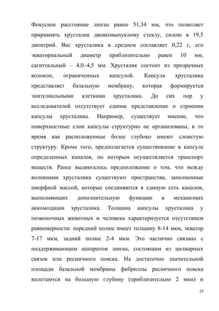 13
Фокусное расстояние линзы равно 51,34 мм, что позволяет
приравнять хрусталик двояковыпуклому стеклу, силою в 19,5
диоптрий. Вес хрусталика в среднем составляет 0,22 г, его
экваториальный диаметр приблизительно равен 10 мм,
сагиттальный – 4,0–4,5 мм. Хрусталик состоит из прозрачных
волокон, ограниченных капсулой. Капсула хрусталика
представляет базальную мембрану, которая формируется
эпителиальными клетками хрусталика. До сих пор у
исследователей отсутствует единое представление о строении
капсулы хрусталика. Например, существует мнение, что
поверхностные слои капсулы структурно не организованы, в то
время как расположенные более глубоко имеют слоистую
структуру. Кроме того, предполагается существование в капсуле
определенных каналов, по которым осуществляется транспорт
веществ. Ранее выдвигалось предположение о том, что между
волокнами хрусталика существуют пространства, заполненные
аморфной массой, которые соединяются в единую сеть каналов,
выполняющих дополнительную функцию в механизмах
аккомодации хрусталика. Толщина капсулы хрусталика у
позвоночных животных и человека характеризуется отсутствием
равномерности: передний полюс имеет толщину 8-14 мкм, экватор
7-17 мкм, задний полюс 2-4 мкм. Это частично связано с
поддерживающим аппаратом линзы, состоящим из цилиарных
связок или ресничного пояска. На достаточно значительной
площади базальной мембраны фибриллы ресничного пояска
вплетаются на большую глубину (приблизительно 2 мкм) и
 