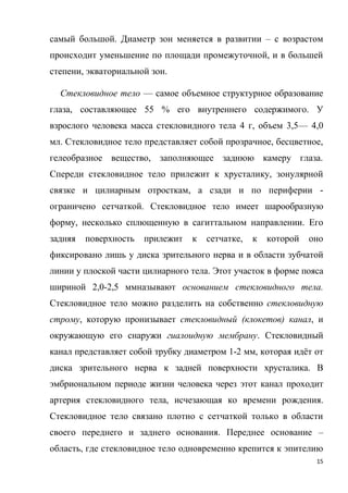 15
самый большой. Диаметр зон меняется в развитии – с возрастом
происходит уменьшение по площади промежуточной, и в большей
степени, экваториальной зон.
Стекловидное тело — самое объемное структурное образование
глаза, составляющее 55 % его внутреннего содержимого. У
взрослого человека масса стекловидного тела 4 г, объем 3,5— 4,0
мл. Стекловидное тело представляет собой прозрачное, бесцветное,
гелеобразное вещество, заполняющее заднюю камеру глаза.
Спереди стекловидное тело прилежит к хрусталику, зонулярной
связке и цилиарным отросткам, а сзади и по периферии -
ограничено сетчаткой. Стекловидное тело имеет шарообразную
форму, несколько сплющенную в сагиттальном направлении. Его
задняя поверхность прилежит к сетчатке, к которой оно
фиксировано лишь у диска зрительного нерва и в области зубчатой
линии у плоской части цилиарного тела. Этот участок в форме пояса
шириной 2,0-2,5 ммназывают основанием стекловидного тела.
Стекловидное тело можно разделить на собственно стекловидную
строму, которую пронизывает стекловидный (клокетов) канал, и
окружающую его снаружи гиалоидную мембрану. Стекловидный
канал представляет собой трубку диаметром 1-2 мм, которая идёт от
диска зрительного нерва к задней поверхности хрусталика. В
эмбриональном периоде жизни человека через этот канал проходит
артерия стекловидного тела, исчезающая ко времени рождения.
Стекловидное тело связано плотно с сетчаткой только в области
своего переднего и заднего основания. Переднее основание –
область, где стекловидное тело одновременно крепится к эпителию
 