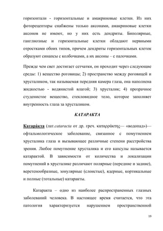 19
горизонтали - горизонтальные и амакриновые клетки. Из них
фоторецепторы снабжены только аксонами, амакриновые клетки
аксонов не имеют, но у них есть дендриты. Биполярные,
ганглиозные и горизонтальные клетки обладают нервными
отростками обоих типов, причем дендриты горизонтальных клеток
образуют синапсы с колбочками, а их аксоны – с палочками.
Прежде чем свет достигает сетчатки, он проходит через следующие
среды: 1) вещество роговицы; 2) пространство между роговицей и
хрусталиком, так называемая передняя камера глаза, она наполнена
жидкостью - водянистой влагой; 3) хрусталик; 4) прозрачное
студенистое вещество, стекловидное тело, которое заполняет
внутренность глаза за хрусталиком.
КАТАРАКТА
Катара́кта (лат.cataracta от др. греч. καταρράκτης— «водопад»)—
офтальмологическое заболевание, связанное с помутнением
хрусталика глаза и вызывающее различные степени расстройства
зрения. Любое помутнение хрусталика и его капсулы называется
катарактой. В зависимости от количества и локализации
помутнений в хрусталике различают полярные (передние и задние),
веретенообразные, зонулярные (слоистые), ядерные, кортикальные
и полные (тотальные) катаракты.
Катаракта – одно из наиболее распространенных глазных
заболеваний человека. В настоящее время считается, что эта
патология характеризуется нарушением пространственной
 