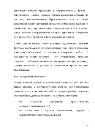 20
ориентации волокон хрусталика и внутриклеточных белков –
кристаллинов. Однако, причины данных изменений остаются до
сих пор малоизученными. Предполагается, что в основе
заболевания лежит нарушение процессов образования волокон из
клеток эпителия хрусталика глаза, которые ответственны за синтез
новых волокон и формирование капсулы хрусталика. Нарушение
этих процессов и приводит к формированию катаракты.
В ряде случаев болезнь может развиться под влиянием внешних
факторов, например под воздействием излучения, либо в результате
некоторых заболеваний, в частности сахарного диабета. В
большинстве своем катаракта— это естественный результат
старения. Необходимо также отметить травматическую катаракту,
которая возникает в результате повреждения хрусталика при
ранении глаза.
Типы катаракты у человека
Исчерпывающей единой классификации катаракты нет, так как
чёткой причины и патогенетической цепочки для большинства
типов не определено, поэтому наиболее распространённо считается
классификация, делящая катаракты на основные критерии:
1. по этиологии (сенильная, травматическая,
лучевая,тетаническая и т.д.)
2. по локализации ( ядерная, кортикальная, передне- ,
заднеполярная, экваториальная и т.д.)
 