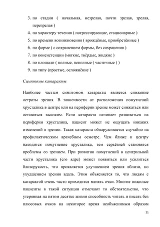 21
3. по стадии ( начальная, незрелая, почти зрелая, зрелая,
перезрелая )
4. по характеру течения ( погрессирующие, стационарные )
5. по времени возникновения ( врождёные, приобретённые )
6. по форме ( с сохранением формы, без сохранения )
7. по консистенции (мягкие, твёрдые, жидкие )
8. по площади ( полные, неполные ( частичные ) )
9. по типу (простые, осложнённе )
Симптомы катаракты
Наиболее частым симптомом катаракты является снижение
остроты зрения. В зависимости от расположения помутнений
хрусталика в центре или на периферии зрение может снижаться или
оставаться высоким. Если катаракта начинает развиваться на
периферии хрусталика, пациент может не ощущать никаких
изменений в зрении. Такая катаракта обнаруживается случайно на
профилактическом врачебном осмотре. Чем ближе к центру
находится помутнение хрусталика, тем серьёзней становятся
проблемы со зрением. При развитии помутнений в центральной
части хрусталика (его ядре) может появиться или усилиться
близорукость, что проявляется улучшением зрения вблизи, но
ухудшением зрения вдаль. Этим объясняется то, что людям с
катарактой очень часто приходится менять очки. Многие пожилые
пациенты в такой ситуации отмечают то обстоятельство, что
утерянная на пятом десятке жизни способность читать и писать без
плюсовых очков на некоторое время необъяснимым образом
 