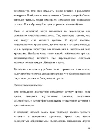 22
возвращается. При этом предметы видны нечётко, с размытыми
контурами. Изображение может двоиться. Зрачок, который обычно
выглядит чёрным, может приобрести сероватый или желтоватый
оттенок. При набухающей катаракте зрачок становится белым.
Люди с катарактой могут жаловаться на повышенную или
сниженную светочувствительность. Так, некоторые говорят, что
мир вокруг стал каким-то тусклым. С другой стороны,
непереносимость яркого света, лучшее зрение в пасмурную погоду
или в сумерках характерно для помутнений в центральной зоне
хрусталика. Наиболее часто такие жалобы наблюдаются при т.н.
заднекапсулярной катаракте. Все перечисленные симптомы
являются показанием для обращения к врачу.
Врожденная катаракта у ребенка может проявиться косоглазием,
наличием белого зрачка, снижением зрения, что обнаруживается по
отсутствии реакции на бесшумные игрушки.
Диагностика катаракты
При проведении диагностики определяют остроту зрения, поле
зрения, измеряют внутриглазное давление, выполняют
ультразвуковые, электрофизиологические исследования сетчатки и
зрительного нерва.
С помощью щелевой лампы врач определит степень зрелости
катаракты и помутнения хрусталика. Кроме того, может
понадобиться дополнительное обследование, выявляющее другие
 