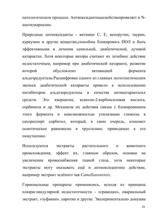 25
патологическом процессе. Антиоксидантныесвойствапроявляет и N-
ацетилкарназин.
Природные антиоксиданты - витамин С, Е, венорутин, таурин,
куркумин и другие вещества,способны блокировать ПОЛ и быть
эффективными в лечении сенильной, диабетической, лучевой
катарактах. Хотя некоторые авторы считают их лечебное действие
недостаточным, например при диабетической катаракте, развитие
которой обусловлено активацией фермента
альдозредуктазы.Расшифровка одного из главных патогенетических
звеньев диабетической катаракты привело к использованию
ингибиторов альдозоредуктазы в качестве антикатарактальх
средств. Это кверцитин, ксантон-2-карбоксиловая кислота,
сорбинила и др. Механизм их действия связан с блокированием
этого фермента и невозможностью утилизации глюкозы в
сахороспирт сорбитол, который, в свою очередь, изменяет
осмотическое равновесие в хрусталике, приводящее к его
помутнению.
Используются экстракты растительного и животного
происхождения, эффект их, главным образом, основан на
увеличении кровоснабжения тканей глаза, хотя некоторые
экстракты могу оказывать ещё и антиоксидантное действие,
например экстракт зелёного чая Camelliasenensis.
Гормональные препараты применялись, исходя из принципа
плюригляндулярной недостаточности - «гравидан», овариальный
экстракт, «эуфакин», паротин и другие. Экспериментально доказана
 