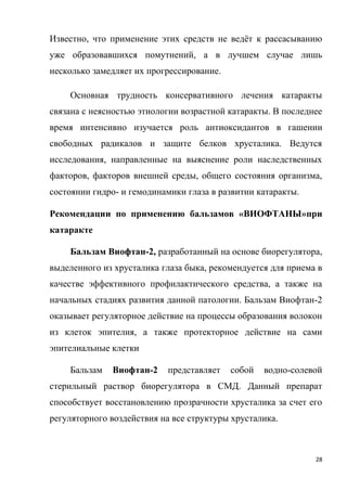 28
Известно, что применение этих средств не ведёт к рассасыванию
уже образовавшихся помутнений, а в лучшем случае лишь
несколько замедляет их прогрессирование.
Основная трудность консервативного лечения катаракты
связана с неясностью этиологии возрастной катаракты. В последнее
время интенсивно изучается роль антиоксидантов в гашении
свободных радикалов и защите белков хрусталика. Ведутся
исследования, направленные на выяснение роли наследственных
факторов, факторов внешней среды, общего состояния организма,
состоянии гидро- и гемодинамики глаза в развитии катаракты.
Рекомендации по применению бальзамов «ВИОФТАНЫ»при
катаракте
Бальзам Виофтан-2, разработанный на основе биорегулятора,
выделенного из хрусталика глаза быка, рекомендуется для приема в
качестве эффективного профилактического средства, а также на
начальных стадиях развития данной патологии. Бальзам Виофтан-2
оказывает регуляторное действие на процессы образования волокон
из клеток эпителия, а также протекторное действие на сами
эпителиальные клетки
Бальзам Виофтан-2 представляет собой водно-солевой
стерильный раствор биорегулятора в СМД. Данный препарат
способствует восстановлению прозрачности хрусталика за счет его
регуляторного воздействия на все структуры хрусталика.
 
