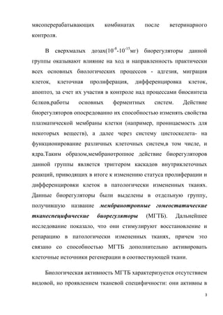 3
мясоперерабатывающих комбинатах после ветеринарного
контроля.
В сверхмалых дозах(10-8
-10-15
мг) биорегуляторы данной
группы оказывают влияние на ход и направленность практически
всех основных биологических процессов - адгезия, миграция
клеток, клеточная пролиферация, дифференцировка клеток,
апоптоз, за счет их участия в контроле над процессами биосинтеза
белков,работы основных ферментных систем. Действие
биорегуляторов опосредованно их способностью изменять свойства
плазматической мембраны клетки (например, проницаемость для
некоторых веществ), а далее через систему цистоскелета- на
функционирование различных клеточных систем,в том числе, и
ядра.Таким образом,мембранотропное действие биорегуляторов
данной группы является триггером каскадов внутриклеточных
реакций, приводящих в итоге к изменению статуса пролиферации и
дифференцировки клеток в патологически измененных тканях.
Данные биорегуляторы были выделены в отдельную группу,
получившую название мембранотропные гомеостатические
тканеспецифические биорегуляторы (МГТБ). Дальнейшее
исследование показало, что они стимулируют восстановление и
репарацию в патологически измененных тканях, причем это
связано со способностью МГТБ дополнительно активировать
клеточные источники регенерации в соотвествующей ткани.
Биологическая активность МГТБ характеризуется отсутствием
видовой, но проявлением тканевой специфичности: они активны в
 
