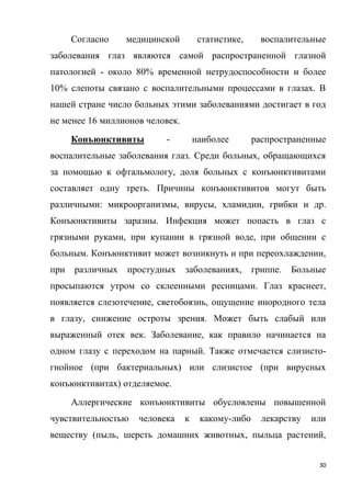 30
Согласно медицинской статистике, воспалительные
заболевания глаз являются самой распространенной глазной
патологией - около 80% временной нетрудоспособности и более
10% слепоты связано с воспалительными процессами в глазах. В
нашей стране число больных этими заболеваниями достигает в год
не менее 16 миллионов человек.
Конъюнктивиты - наиболее распространенные
воспалительные заболевания глаз. Среди больных, обращающихся
за помощью к офтальмологу, доля больных с конъюнктивитами
составляет одну треть. Причины конъюнктивитов могут быть
различными: микроорганизмы, вирусы, хламидии, грибки и др.
Конъюнктивиты заразны. Инфекция может попасть в глаз с
грязными руками, при купании в грязной воде, при общении с
больным. Конъюнктивит может возникнуть и при переохлаждении,
при различных простудных заболеваниях, гриппе. Больные
просыпаются утром со склеенными ресницами. Глаз краснеет,
появляется слезотечение, светобоязнь, ощущение инородного тела
в глазу, снижение остроты зрения. Может быть слабый или
выраженный отек век. Заболевание, как правило начинается на
одном глазу с переходом на парный. Также отмечается слизисто-
гнойное (при бактериальных) или слизистое (при вирусных
конъюнктивитах) отделяемое.
Аллергические конъюнктивиты обусловлены повышенной
чувствительностью человека к какому-либо лекарству или
веществу (пыль, шерсть домашних животных, пыльца растений,
 