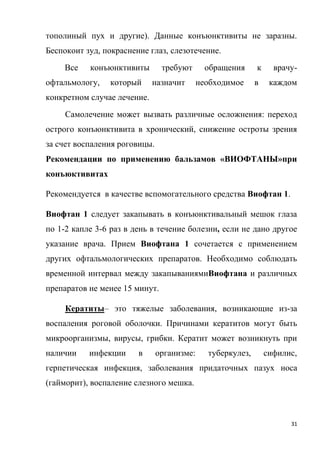 31
тополиный пух и другие). Данные конъюнктивиты не заразны.
Беспокоит зуд, покраснение глаз, слезотечение.
Все конъюнктивиты требуют обращения к врачу-
офтальмологу, который назначит необходимое в каждом
конкретном случае лечение.
Самолечение может вызвать различные осложнения: переход
острого конъюнктивита в хронический, снижение остроты зрения
за счет воспаления роговицы.
Рекомендации по применению бальзамов «ВИОФТАНЫ»при
конъюктивитах
Рекомендуется в качестве вспомогательного средства Виофтан 1.
Виофтан 1 следует закапывать в конъюнктивальный мешок глаза
по 1-2 капле 3-6 раз в день в течение болезни, если не дано другое
указание врача. Прием Виофтана 1 сочетается с применением
других офтальмологических препаратов. Необходимо соблюдать
временной интервал между закапываниямиВиофтана и различных
препаратов не менее 15 минут.
Кератиты– это тяжелые заболевания, возникающие из-за
воспаления роговой оболочки. Причинами кератитов могут быть
микроорганизмы, вирусы, грибки. Кератит может возникнуть при
наличии инфекции в организме: туберкулез, сифилис,
герпетическая инфекция, заболевания придаточных пазух носа
(гайморит), воспаление слезного мешка.
 