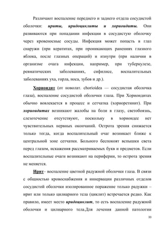 33
Различают воспаление переднего и заднего отдела сосудистой
оболочки: ириты, иридоциклиты и хориоидиты. Они
развиваются при попадании инфекции в сосудистую оболочку
через кровеносные сосуды. Инфекция может попасть в глаз
снаружи (при кератитах, при проникающих ранениях глазного
яблока, после глазных операций) и изнутри (при наличии в
организме очага инфекции, например, при туберкулезе,
ревматических заболеваниях, сифилисе, воспалительных
заболеваниях уха, горла, носа, зубов и др.).
Хориоидит (от новолат. chorioidea — сосудистая оболочка
глаза), воспаление сосудистой оболочки глаза. При Хориоидитах
обычно вовлекается в процесс и сетчатка (хориоретинит). При
хориоидитах возникают жалобы на боли в глазу, светобоязнь,
слезотечение отсутствуют, поскольку в хориоидее нет
чувствительных нервных окончаний. Острота зрения снижается
только тогда, когда воспалительный очаг возникает ближе к
центральной зоне сетчатки. Больного беспокоят вспышки света
перед глазом, искажения рассматриваемых букв и предметов. Если
воспалительные очаги возникают на периферии, то острота зрения
не меняется.
Ирит– воспаление цветной радужной оболочки глаза. В связи
с общностью кровоснабжения и иннервации различных отделов
сосудистой оболочки изолированное поражение только радужки –
ирит или только цилиарного тела (циклит) встречается редко. Как
правило, имеет место иридоциклит, то есть воспаление радужной
оболочки и цилиарного тела.Для лечения данной патологии
 