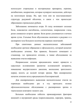 34
используют стероидные и нестероидные препараты, атропин,
антибиотики, мидриатики, которые купируют воспаление, действуя
на патогенную флору. Но, при этом они не восстанавливают
структуру радужной оболочки, в связи с чем происходит
образование стромальных рубцов.
Заболевание начинается остро. В глазу возникают сильные
боли, появляются светобоязнь, слезотечение, покраснение глаза,
резко снижается острота зрения. Боли резко усиливаются в ночное
время суток. Сильные боли обусловлены наличием в радужке и в
цилиарном теле большого количества нервных окончаний.
При симптомах данных воспалительных заболеваний
необходимо срочное обращение к офтальмологу, который назначит
необходимое лечение. Как правило, больного помещают в
стационар, где проводится лечение, а также обследование на
выявление очагов инфекции.
Неправильное лечение иридоциклита может привести к
серьезным осложнениям (развитие осложненной катаракты,
повышение внутриглазного давления, воспаление зрительного
нерва), вплоть до полной потери зрения. При своевременно
начатом лечении исход иридоциклита благоприятный.
Для своевременного выявления воспалительных очагов на
хориоидее необходимо раз в год проходить полное
офтальмологическое обследование с расширением зрачка и
тщательным осмотром глазного дна.
Больным необходимо избегать провоцирующих факторов
внешней и внутренней среды (переохлаждение, перегрев, травмы,
 