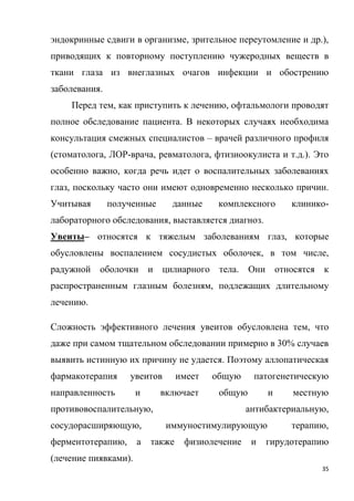 35
эндокринные сдвиги в организме, зрительное переутомление и др.),
приводящих к повторному поступлению чужеродных веществ в
ткани глаза из внеглазных очагов инфекции и обострению
заболевания.
Перед тем, как приступить к лечению, офтальмологи проводят
полное обследование пациента. В некоторых случаях необходима
консультация смежных специалистов – врачей различного профиля
(стоматолога, ЛОР-врача, ревматолога, фтизиоокулиста и т.д.). Это
особенно важно, когда речь идет о воспалительных заболеваниях
глаз, поскольку часто они имеют одновременно несколько причин.
Учитывая полученные данные комплексного клинико-
лабораторного обследования, выставляется диагноз.
Увеиты– относятся к тяжелым заболеваниям глаз, которые
обусловлены воспалением сосудистых оболочек, в том числе,
радужной оболочки и цилиарного тела. Они относятся к
распространенным глазным болезням, подлежащих длительному
лечению.
Сложность эффективного лечения увеитов обусловлена тем, что
даже при самом тщательном обследовании примерно в 30% случаев
выявить истинную их причину не удается. Поэтому аллопатическая
фармакотерапия увеитов имеет общую патогенетическую
направленность и включает общую и местную
противовоспалительную, антибактериальную,
сосудорасширяющую, иммуностимулирующую терапию,
ферментотерапию, а также физиолечение и гирудотерапию
(лечение пиявками).
 