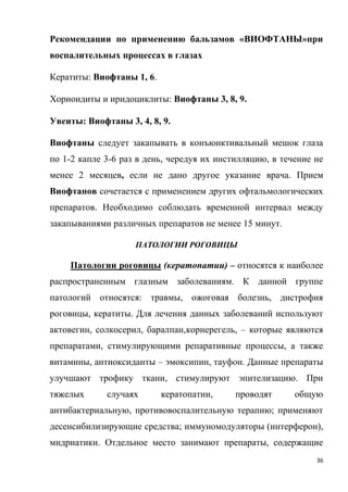 36
Рекомендации по применению бальзамов «ВИОФТАНЫ»при
воспалительных процессах в глазах
Кератиты: Виофтаны 1, 6.
Хориоидиты и иридоциклиты: Виофтаны 3, 8, 9.
Увеиты: Виофтаны 3, 4, 8, 9.
Виофтаны следует закапывать в конъюнктивальный мешок глаза
по 1-2 капле 3-6 раз в день, чередуя их инстилляцию, в течение не
менее 2 месяцев, если не дано другое указание врача. Прием
Виофтанов сочетается с применением других офтальмологических
препаратов. Необходимо соблюдать временной интервал между
закапываниями различных препаратов не менее 15 минут.
ПАТОЛОГИИ РОГОВИЦЫ
Патологии роговицы (кератопатии) – относятся к наиболее
распространенным глазным заболеваниям. К данной группе
патологий относятся: травмы, ожоговая болезнь, дистрофия
роговицы, кератиты. Для лечения данных заболеваний используют
актовегин, солкосерил, баралпан,корнерегель, – которые являются
препаратами, стимулирующими репаративные процессы, а также
витамины, антиоксиданты – эмоксипин, тауфон. Данные препараты
улучшают трофику ткани, стимулируют эпителизацию. При
тяжелых случаях кератопатии, проводят общую
антибактериальную, противовоспалительную терапию; применяют
десенсибилизирующие средства; иммуномодуляторы (интерферон),
мидриатики. Отдельное место занимают препараты, содержащие
 