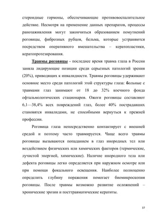 37
стероидные гормоны, обеспечивающие противовоспалительное
действие. Несмотря на применение данных препаратов, процессы
ранозаживления могут закончиться образованием помутнений
роговицы, фиброзных рубцов, бельма, которые устраняются
посредством оперативного вмешательства – кератопластики,
кератопротезирования.
Травмы роговицы - последнее время травма глаза в России
заняла лидирующие позиции среди серьезных патологий зрения
(20%), приводящих к инвалидности. Травмы роговицы удерживают
основное место среди патологий этой структуры глаза: больные с
травмами глаз занимают от 18 до 32% коечного фонда
офтальмологических стационаров. Ожоги роговицы составляют
6,1—38,4% всех повреждений глаз, более 40% пострадавших
становятся инвалидами, не способными вернуться к прежней
профессии.
Роговица глаза непосредственно контактирует с внешней
средой и поэтому часто травмируется. Чаще всего травмы
роговицы вызываются попаданием в глаз инородных тел или
воздействием физических или химических факторов (термические,
лучистой энергией, химические). Наличие инородного тела или
дефекта роговицы легко определяется при наружном осмотре или
при помощи фокального освещения. Наиболее полноценно
определить глубину поражения помогает биомикроскопия
роговицы. После травмы возможно развитие осложнений –
хронические эрозии и посттравматические кератиты.
 