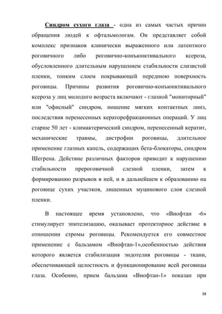 38
Синдром сухого глаза - одна из самых частых причин
обращения людей к офтальмологам. Он представляет собой
комплекс признаков клинически выраженного или латентного
роговичного либо роговично-конъюнктивального ксероза,
обусловленного длительным нарушением стабильности слизистой
пленки, тонким слоем покрывающей переднюю поверхность
роговицы. Причины развития роговично-конъюнктивального
ксероза у лиц молодого возраста включают - глазной "мониторный"
или "офисный" синдром, ношение мягких контактных линз,
последствия перенесенных кераторефракционных операций. У лиц
старше 50 лет - климактерический синдром, перенесенный кератит,
механические травмы, дистрофии роговицы, длительное
применение глазных капель, содержащих бета-блокаторы, синдром
Шегрена. Действие различных факторов приводит к нарушению
стабильности прероговичной слезной пленки, затем к
формированию разрывов в ней, и в дальнейшем к образованию на
роговице сухих участков, лишенных муцинового слоя слезной
пленки.
В настоящее время установлено, что «Виофтан -6»
стимулирует эпителизацию, оказывает протекторное действие в
отношении стромы роговицы. Рекомендуется его совместное
применение с бальзамом «Виофтан-1»,особенностью действия
которого является стабилизация эндотелия роговицы - ткани,
обеспечивающей целостность и функционирование всей роговицы
глаза. Особенно, прием бальзама «Виофтан-1» показан при
 