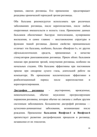 39
травмах, ожогах роговицы. Его применение предотвращает
рецидивы хронической торпидной эрозии роговицы.
Оба бальзама рекомендуется использовать при различных
заболеваниях роговицы, после кератопластики, после любых
оперативных вмешательств в полость глаза. Применение данных
бальзамов обеспечивает быструю эпителизацию, купирование
воспаления, и самое главное – восстановление структуры и
функции тканей роговицы. Данное свойство принципиально
отличает эти бальзама, особенно, бальзам «Виофтан-1», от других
офтальмологических средств, применяемых в качестве
стимуляторов ранозаживления роговицы. Прием обоих бальзамов
показан при развитии эрозий, помутнения роговицы, особенно на
начальных стадиях. Оба бальзама эффективны при постоянном
приеме при синдроме сухого глаза, длительной работе на
компьютере. Их применение исключительно эффективно в
реабилитационный период после кератопластики и
кератопротезирования.
Дистрофии роговины - двусторонние, врожденные,
невоспалительные, обычно неуклонно прогрессирующие
поражения роговины, которые обычно не связаны с любым другим
системным заболеванием. Большинство дистрофий роговицы —
аутосомно-доминантные заболевания, возникающие после
рождения. Применение бальзамов Виофтан-1 и Виофтан-6
препятствует развитию дистрофических процессов в роговице,
независимо от их этиологии.
 