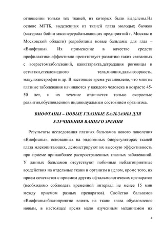 4
отношении только тех тканей, из которых были выделены.На
основе МГТБ, выделенных из тканей глаза молодых бычков
(материал бойни мясоперерабатывающих предприятий г. Москвы и
Московской области) разработаны новые бальзамы для глаз –
«Виофтаны». Их применение в качестве средств
профилактики,эффективно препятствует развитию таких связанных
с возрастомзаболеваний, каккатаракта,деградация роговицы и
сетчатки,стекловидного тела,миопия,дальнозоркость,
макулодистрофия и др. В настоящее время установлено, что многие
глазные заболевания начинаются у каждого человека в возрасте 45-
50 лет, и их течение отличается только скоростью
развития,обусловленной индивидуальным состоянием организма.
ВИОФТАНЫ – НОВЫЕ ГЛАЗНЫЕ БАЛЬЗАМЫ ДЛЯ
УЛУЧШЕНИЯ ВАШЕГО ЗРЕНИЯ
Результаты исследования глазных бальзамов нового поколения
«Виофтаны», основанных на эндогенных биорегуляторах тканей
глаза млекопитающих, демонстрируют их высокую эффективность
при приеме принаиболее распространенных глазных заболеваний.
У данных бальзамов отсутствуют побочные неблагоприятные
воздействия на отдельные ткани и организм в целом, кроме того, их
прием сочетается с приемом других офтальмологичеких препаратов
(необходимо соблюдать временной интервал не менее 15 мин
между приемом разных препаратов). Свойство бальзамов
«Виофтаны»благоприятно влиять на ткани глаза обусловленос
новым, в настоящее время мало изученным механизмом их
 