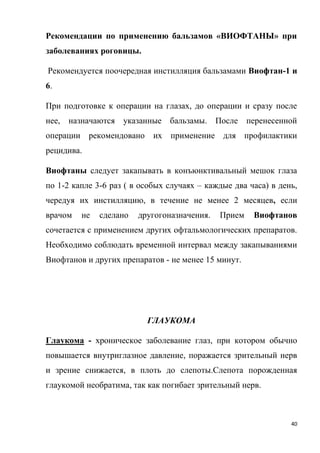 40
Рекомендации по применению бальзамов «ВИОФТАНЫ» при
заболеваниях роговицы.
Рекомендуется поочередная инстилляция бальзамами Виофтан-1 и
6.
При подготовке к операции на глазах, до операции и сразу после
нее, назначаются указанные бальзамы. После перенесенной
операции рекомендовано их применение для профилактики
рецидива.
Виофтаны следует закапывать в конъюнктивальный мешок глаза
по 1-2 капле 3-6 раз ( в особых случаях – каждые два часа) в день,
чередуя их инстилляцию, в течение не менее 2 месяцев, если
врачом не сделано другогоназначения. Прием Виофтанов
сочетается с применением других офтальмологических препаратов.
Необходимо соблюдать временной интервал между закапываниями
Виофтанов и других препаратов - не менее 15 минут.
ГЛАУКОМА
Глаукома - хроническое заболевание глаз, при котором обычно
повышается внутриглазное давление, поражается зрительный нерв
и зрение снижается, в плоть до слепоты.Слепота порожденная
глаукомой необратима, так как погибает зрительный нерв.
 