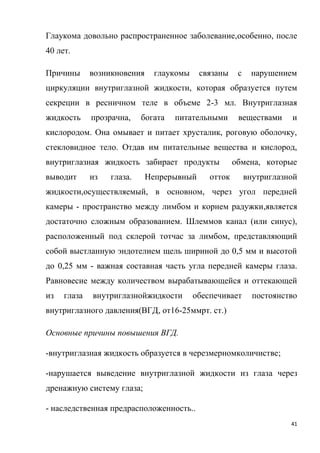 41
Глаукома довольно распространенное заболевание,особенно, после
40 лет.
Причины возникновения глаукомы связаны с нарушением
циркуляции внутриглазной жидкости, которая образуется путем
секреции в ресничном теле в объеме 2-3 мл. Внутриглазная
жидкость прозрачна, богата питательными веществами и
кислородом. Она омывает и питает хрусталик, роговую оболочку,
стекловидное тело. Отдав им питательные вещества и кислород,
внутриглазная жидкость забирает продукты обмена, которые
выводит из глаза. Непрерывный отток внутриглазной
жидкости,осуществляемый, в основном, через угол передней
камеры - пространство между лимбом и корнем радужки,является
достаточно сложным образованием. Шлеммов канал (или синус),
расположенный под склерой тотчас за лимбом, представляющий
собой выстланную эндотелием щель шириной до 0,5 мм и высотой
до 0,25 мм - важная составная часть угла передней камеры глаза.
Равновесие между количеством вырабатывающейся и оттекающей
из глаза внутриглазнойжидкости обеспечивает постоянство
внутриглазного давления(ВГД, от16-25ммрт. ст.)
Основные причины повышения ВГД.
-внутриглазная жидкость образуется в черезмерномколичистве;
-нарушается выведение внутриглазной жидкости из глаза через
дренажную систему глаза;
- наследственная предрасположенность..
 