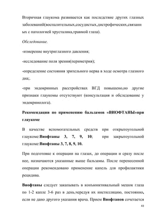 43
Вторичная глаукома развивается как последствие других глазных
заболеваний(воспалительных,сосудистых,дистрофических,связанн
ых с патологией хрусталика,травмой глаза).
Обследование.
-измерение внутриглазного давления;
-исследование поля зрения(периметрия);
-определение состояния зрительного нерва в ходе осмотра глазного
дна;.
-при эндокринных расстройствах ВГД повышено,но другие
признаки глаукомы отсутствуют (консультация и обследование у
эндокринолога).
Рекомендации по применению бальзамов «ВИОФТАНЫ»при
глаукоме
В качестве вспомогательных средств при открытоугольной
глаукоме:Виофтаны 3, 7, 9, 10; при закрытоугольной
глаукоме:Виофтаны 3, 7, 8, 9, 10.
При подготовке к операции на глазах, до операции и сразу после
нее, назначаются указанные выше бальзамы. После перенесенной
операции рекомендовано применение капель для профилактики
рецидива.
Виофтаны следует закапывать в конъюнктивальный мешок глаза
по 1-2 капле 3-6 раз в день,чередуя их инстилляцию, постоянно,
если не дано другого указания врача. Прием Виофтанов сочетается
 