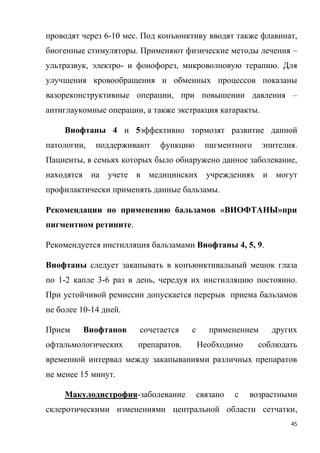 45
проводят через 6-10 мес. Под конъюнктиву вводят также флавинат,
биогенные стимуляторы. Применяют физические методы лечения –
ультразвук, электро- и фонофорез, микроволновую терапию. Для
улучшения кровообращения и обменных процессов показаны
вазореконструктивные операции, при повышении давления –
антиглаукомные операции, а также экстракция катаракты.
Виофтаны 4 и 5эффективно тормозят развитие данной
патологии, поддерживают функцию пигментного эпителия.
Пациенты, в семьях которых было обнаружено данное заболевание,
находятся на учете в медицинских учреждениях и могут
профилактически применять данные бальзамы.
Рекомендации по применению бальзамов «ВИОФТАНЫ»при
пигментном ретините.
Рекомендуется инстилляция бальзамами Виофтаны 4, 5, 9.
Виофтаны следует закапывать в конъюнктивальный мешок глаза
по 1-2 капле 3-6 раз в день, чередуя их инстилляцию постоянно.
При устойчивой ремиссии допускается перерыв приема бальзамов
не более 10-14 дней.
Прием Виофтанов сочетается с применением других
офтальмологических препаратов. Необходимо соблюдать
временной интервал между закапываниями различных препаратов
не менее 15 минут.
Макулодистрофия-заболевание связано с возрастными
склеротическими изменениями центральной области сетчатки,
 