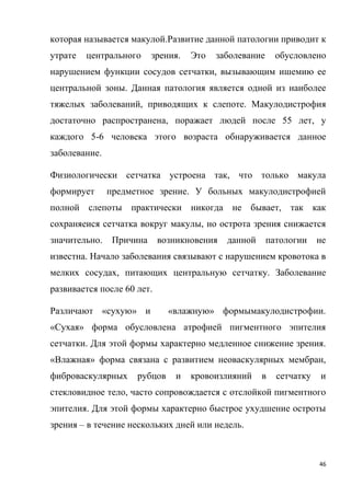 46
которая называется макулой.Развитие данной патологии приводит к
утрате центрального зрения. Это заболевание обусловлено
нарушением функции сосудов сетчатки, вызывающим ишемию ее
центральной зоны. Данная патология является одной из наиболее
тяжелых заболеваний, приводящих к слепоте. Макулодистрофия
достаточно распространена, поражает людей после 55 лет, у
каждого 5-6 человека этого возраста обнаруживается данное
заболевание.
Физиологически сетчатка устроена так, что только макула
формирует предметное зрение. У больных макулодистрофией
полной слепоты практически никогда не бывает, так как
сохраняеися сетчатка вокруг макулы, но острота зрения снижается
значительно. Причина возникновения данной патологии не
известна. Начало заболевания связывают с нарушением кровотока в
мелких сосудах, питающих центральную сетчатку. Заболевание
развивается после 60 лет.
Различают «сухую» и «влажную» формымакулодистрофии.
«Сухая» форма обусловлена атрофией пигментного эпителия
сетчатки. Для этой формы характерно медленное снижение зрения.
«Влажная» форма связана с развитием неоваскулярных мембран,
фиброваскулярных рубцов и кровоизлияний в сетчатку и
стекловидное тело, часто сопровождается с отслойкой пигментного
эпителия. Для этой формы характерно быстрое ухудшение остроты
зрения – в течение нескольких дней или недель.
 