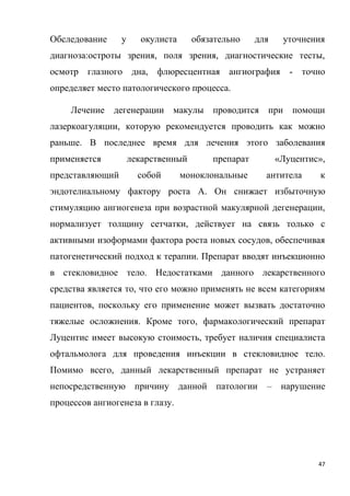 47
Обследование у окулиста обязательно для уточнения
диагноза:остроты зрения, поля зрения, диагностические тесты,
осмотр глазного дна, флюресцентная ангиография - точно
определяет место патологического процесса.
Лечение дегенерации макулы проводится при помощи
лазеркоагуляции, которую рекомендуется проводить как можно
раньше. В последнее время для лечения этого заболевания
применяется лекарственный препарат «Луцентис»,
представляющий собой моноклональные антитела к
эндотелиальному фактору роста А. Он снижает избыточную
стимуляцию ангиогенеза при возрастной макулярной дегенерации,
нормализует толщину сетчатки, действует на связь только с
активными изоформами фактора роста новых сосудов, обеспечивая
патогенетический подход к терапии. Препарат вводят инъекционно
в стекловидное тело. Недостатками данного лекарственного
средства является то, что его можно применять не всем категориям
пациентов, поскольку его применение может вызвать достаточно
тяжелые осложнения. Кроме того, фармакологический препарат
Луцентис имеет высокую стоимость, требует наличия специалиста
офтальмолога для проведения инъекции в стекловидное тело.
Помимо всего, данный лекарственный препарат не устраняет
непосредственную причину данной патологии – нарушение
процессов ангиогенеза в глазу.
 