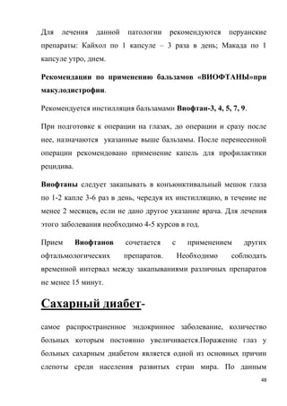 48
Для лечения данной патологии рекомендуются перуанские
препараты: Кайхол по 1 капсуле – 3 раза в день; Макада по 1
капсуле утро, днем.
Рекомендации по применению бальзамов «ВИОФТАНЫ»при
макулодистрофии.
Рекомендуется инстилляция бальзамами Виофтан-3, 4, 5, 7, 9.
При подготовке к операции на глазах, до операции и сразу после
нее, назначаются указанные выше бальзамы. После перенесенной
операции рекомендовано применение капель для профилактики
рецидива.
Виофтаны следует закапывать в конъюнктивальный мешок глаза
по 1-2 капле 3-6 раз в день, чередуя их инстилляцию, в течение не
менее 2 месяцев, если не дано другое указание врача. Для лечения
этого заболевания необходимо 4-5 курсов в год.
Прием Виофтанов сочетается с применением других
офтальмологических препаратов. Необходимо соблюдать
временной интервал между закапываниями различных препаратов
не менее 15 минут.
Сахарный диабет-
самое распространенное эндокринное заболевание, количество
больных которым постоянно увеличивается.Поражение глаз у
больных сахарным диабетом является одной из основных причин
слепоты среди населения развитых стран мира. По данным
 