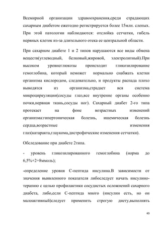 49
Всемирной организации здравоохранения,среди страдающих
сахарным диабетом ежегодно регистрируется более 15млн. слепых.
При этой патологии наблюдаются: отслойка сетчатки, гибель
нервных клеток из-за длительного отека ее центральной области.
При сахарном диабете 1 и 2 типов нарушаются все виды обмена
веществ(углеводный, белковый,жировой, электролитный).При
высоком уровнеглюкозы происходит гликозилирование
гемоглобина, который неможет нормально снабжать клетки
организма кислородом, следовательно, и продукты распада плохо
выводятся из организма,страдает вся система
микроциркуляции(сосуды глаз,все внутренне органы особенно
почки,нервная ткань,сосуды ног). Сахарный диабет 2-го типа
протекает на фоне возрастных изменений
организма:гипертоническая болезнь, ишемическая болезнь
сердца,возрастные изменения
глаз(катаракта,глаукома,дистрофические изменения сетчатки).
Обследование при диабете 2типа.
- уровень гликозилированного гемоглобина (норма до
6,5%+2=8ммоль);
-определение уровня С-пептида инсулина.В зависимости от
значения выявленного показателя либоследует начать инсулино-
терапию с целью профилактики сосудистых осложнений сахарного
диабета, либо,если С-пептида много (инсулин есть, но он
малоактивный)следует применить строгую диету,выполнять
 