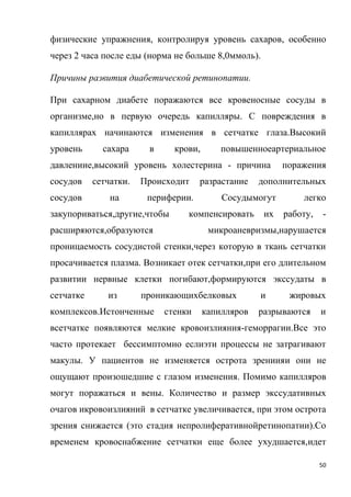 50
физические упражнения, контролируя уровень сахаров, особенно
через 2 часа после еды (норма не больше 8,0ммоль).
Причины развития диабетической ретинопатии.
При сахарном диабете поражаются все кровеносные сосуды в
организме,но в первую очередь капилляры. С повреждения в
капиллярах начинаются изменения в сетчатке глаза.Высокий
уровень сахара в крови, повышенноеартериальное
давлениие,высокий уровень холестерина - причина поражения
сосудов сетчатки. Происходит разрастание дополнительных
сосудов на периферии. Сосудымогут легко
закупориваться,другие,чтобы компенсировать их работу, -
расширяются,образуются микроаневризмы,нарушается
проницаемость сосудистой стенки,через которую в ткань сетчатки
просачивается плазма. Возникает отек сетчатки,при его длительном
развитии нервные клетки погибают,формируются экссудаты в
сетчатке из проникающихбелковых и жировых
комплексов.Истонченные стенки капилляров разрываются и
всетчатке появляются мелкие кровоизлияния-геморрагии.Все это
часто протекает бессимптомно еслиэти процессы не затрагивают
макулы. У пациентов не изменяется острота зрениияи они не
ощущают произошедшие с глазом изменения. Помимо капилляров
могут поражаться и вены. Количество и размер экссудативных
очагов икровоизлияний в сетчатке увеличивается, при этом острота
зрения снижается (это стадия непролиферативнойретинопатии).Со
временем кровоснабжение сетчатки еще более ухудшается,идет
 