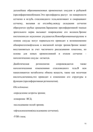 51
дальнейшее образованиеновых кровеносных сосудов и рубцевой
(пролиферативной)ткани.Эти пролифераты растут по поверхности
сетчатки и вглубь стекловидного тела,натягивают и сморщивают
сетчатку, вызывая ее отслойку,между складками сетчатки
образуются грубые сращения.Заращение пролиферативной тканью
зрительного нерва вызывает повреждение его волокон.Зрение
постепенно,но неуклонно ухудшается.Новообразованныехрупкие и
ломкие сосуды могут порваться,что приводит к возникновению
обширногогемофтальма и внезапной потере зрения.Зрение может
восстановиться за счет частичного рассасывания гематомы, но
основа для новых кровоизлияний и отеков сетчатки –
патологические сосуды –остается.
Диабетическая ретинопатия сопровождается также
патологическими изменениями стекловидного тела.В нем
накапливаются метаболиты обмена веществ, такие как молочная
кислота,мочевина,что приводит к изменению его структуры и
функции (пролиферативная ретинопатия).
Обследование.
-определение остроты зрения;
-измерение ВГД;
-исследование полей зрения;
-офтальмоскопия(исследование сетчатки);
-УЗИ глаза;
 