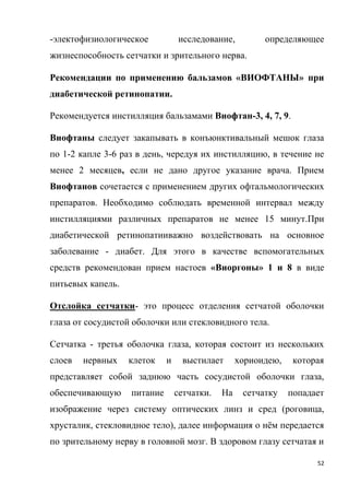 52
-электофизиологическое исследование, определяющее
жизнеспособность сетчатки и зрительного нерва.
Рекомендации по применению бальзамов «ВИОФТАНЫ» при
диабетической ретинопатии.
Рекомендуется инстилляция бальзамами Виофтан-3, 4, 7, 9.
Виофтаны следует закапывать в конъюнктивальный мешок глаза
по 1-2 капле 3-6 раз в день, чередуя их инстилляцию, в течение не
менее 2 месяцев, если не дано другое указание врача. Прием
Виофтанов сочетается с применением других офтальмологических
препаратов. Необходимо соблюдать временной интервал между
инстилляциями различных препаратов не менее 15 минут.При
диабетической ретинопатииважно воздействовать на основное
заболевание - диабет. Для этого в качестве вспомогательных
средств рекомендован прием настоев «Виоргоны» 1 и 8 в виде
питьевых капель.
Отслойка сетчатки- это процесс отделения сетчатой оболочки
глаза от сосудистой оболочки или стекловидного тела.
Сетчатка - третья оболочка глаза, которая состоит из нескольких
слоев нервных клеток и выстилает хориоидею, которая
представляет собой заднюю часть сосудистой оболочки глаза,
обеспечивающую питание сетчатки. На сетчатку попадает
изображение через систему оптических линз и сред (роговица,
хрусталик, стекловидное тело), далее информация о нём передается
по зрительному нерву в головной мозг. В здоровом глазу сетчатая и
 