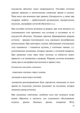 53
сосудистая оболочка тесно соприкасаются. Отслойка сетчатки
нередко приводит к значительному снижению зрения и слепоте.
Чаще всего она возникает при травмах, близорукости, а также при
сахарном диабете - диабетической ретинопатии, внутриглазных
опухолях, дистрофиях сетчатой оболочки и т.д.
При отслойке сетчатки возможен ее разрыв, при этом жидкость из
стекловидного тела проникает под сетчатку и отслаивает ее от
сосудистой оболочки. Основная причина формирования разрыва
сетчатки – тракции стекловидного тела, имеющего желеобразную
консистенцию. При некоторых глазных заболеваниях стекловидное
тело изменяется - становится мутным, с плотными тяжами, т.е.
уплотненными волокнами, которые связаны с сетчаткой (шварты).
При движении глаза тяжи тянут сетчатку за собой,что может
привести к ее натяжению и разрыву. Разрывы сетчатки возможны
также при ее дистрофии (истончении) и травме глаза.
Симптомы отслойки сетчатки.
-появление «пелены» перед глазами;
-вспышки в виде искр и молний;
-искажение рассматриваемых букв, предметов, выпадение из поля
зрения их отдельных участков (указывает на отслоение, которое
захватило центр сетчатки).
При указанных симптомах, особенно если они возникли остро
нужно обратится к окулисту для следующего обследования:
остроты зрения, бокового зрения, измерения ВГД,
 