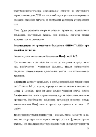 54
электрофизиологическое обследование сетчатки и зрительного
нерва, глазное дно; УЗИ глаза способствует установлению размера
площади отслойки сетчатки и определяет состояние стекловидног
тела.
Пока будет решаться вопро о лечении нужно по возможности
соблюдать постельный режим, при котором сетчатка может
возвратиться на свое место.
Рекомендации по применению бальзамов «ВИОФТАНЫ» при
отслойке сетчатки.
Рекомендуется инстилляция бальзамами Виофтан-3, 4, 7.
При подготовке к операции на глазах, до операции и сразу после
нее, назначаются указанные бальзамы. После перенесенной
операции рекомендовано применение капель для профилактики
рецидива.
Виофтаны следует закапывать в конъюнктивальный мешок глаза
по 1-2 капле 3-6 раз в день, чередуя их инстилляцию, в течение не
менее 2 месяцев, если не дано другое указание врача. Прием
Виофтанов сочетается с применением других офтальмологических
препаратов. Необходимо соблюдать временной интервал между
закапываниями Виофтанов и других препаратов - не менее 15
минут.
Заболевания стекловидного тела – изучены мало, несмотря на то,
что эта структура глаза играет важную роль в функции органа
зрения. При заболеваниях стекловидного тела происходит развитие
 