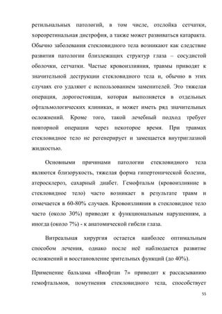 55
ретильнальных патологий, в том числе, отслойка сетчатки,
хореоретинальная дистрофия, а также может развиваться катаракта.
Обычно заболевания стекловидного тела возникают как следствие
развития патологии близлежащих структур глаза – сосудистой
оболочки, сетчатки. Частые кровоизлияния, травмы приводят к
значительной деструкции стекловидного тела и, обычно в этих
случаях его удаляют с использованием заменителей. Это тяжелая
операция, дорогостоящая, которая выполняется в отдельных
офтальмологических клиниках, и может иметь ряд значительных
осложнений. Кроме того, такой лечебный подход требует
повторной операции через некоторое время. При травмах
стекловидное тело не регенерирует и замещается внутриглазной
жидкостью.
Основными причинами патологии стекловидного тела
являются близорукость, тяжелая форма гипертонической болезни,
атеросклероз, сахарный диабет. Гемофтальм (кровоизлияние в
стекловидное тело) часто возникает в результате травм и
отмечается в 60-80% случаев. Кровоизлияния в стекловидное тело
часто (около 30%) приводят к функциональным нарушениям, а
иногда (около 7%) - к анатомической гибели глаза.
Витреальная хирургия остается наиболее оптимальным
способом лечения, однако после неё наблюдается развитие
осложнений и восстановление зрительных функций (до 40%).
Применение бальзама «Виофтан 7» приводит к рассасыванию
гемофтальмов, помутнения стекловидного тела, способствует
 