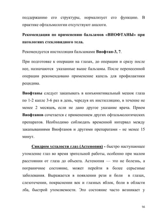 56
поддержанию его структуры, нормализует его функцию. В
практике офтальмологии отсутствуют аналоги.
Рекомендации по применению бальзамов «ВИОФТАНЫ» при
патологиях стекловидного тела.
Рекомендуется инстилляция бальзамами Виофтан-3, 7.
При подготовке к операции на глазах, до операции и сразу после
нее, назначаются указанные выше бальзамы. После перенесенной
операции рекомендовано применение капель для профилактики
рецидива.
Виофтаны следует закапывать в конъюнктивальный мешок глаза
по 1-2 капле 3-6 раз в день, чередуя их инстилляцию, в течение не
менее 2 месяцев, если не дано другое указание врача. Прием
Виофтанов сочетается с применением других офтальмологических
препаратов. Необходимо соблюдать временной интервал между
закапываниями Виофтанов и другими препаратами - не менее 15
минут.
Синдром усталости глаз (Астенопия) - быстро наступающее
утомление глаз во время зрительной работы, особенно при малом
расстоянии от глаза до объекта. Астенопия — это не болезнь, а
пограничное состояние, может перейти в более серьезные
заболевания. Выражается в появлении рези и боли в глазах,
слезотечении, покраснении век и глазных яблок, боли в области
лба, быстрой утомляемости. Это состояние часто возникает у
 