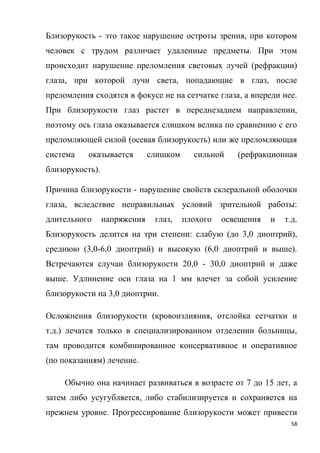 58
Близорукость - это такое нарушение остроты зрения, при котором
человек с трудом различает удаленные предметы. При этом
происходит нарушение преломления световых лучей (рефракции)
глаза, при которой лучи света, попадающие в глаз, после
преломления сходятся в фокусе не на сетчатке глаза, а впереди нее.
При близорукости глаз растет в переднезаднем направлении,
поэтому ось глаза оказывается слишком велика по сравнению с его
преломляющей силой (осевая близорукость) или же преломляющая
система оказывается слишком сильной (рефракционная
близорукость).
Причина близорукости - нарушение свойств склеральной оболочки
глаза, вследствие неправильных условий зрительной работы:
длительного напряжения глаз, плохого освещения и т.д.
Близорукость делится на три степени: слабую (до 3,0 диоптрий),
среднюю (3,0-6,0 диоптрий) и высокую (6,0 диоптрий и выше).
Встречаются случаи близорукости 20,0 - 30,0 диоптрий и даже
выше. Удлинение оси глаза на 1 мм влечет за собой усиление
близорукости на 3,0 диоптрии.
Осложнения близорукости (кровоизлияния, отслойка сетчатки и
т.д.) лечатся только в специализированном отделении больницы,
там проводится комбинированное консервативное и оперативное
(по показаниям) лечение.
Обычно она начинает развиваться в возрасте от 7 до 15 лет, а
затем либо усугубляется, либо стабилизируется и сохраняется на
прежнем уровне. Прогрессирование близорукости может привести
 