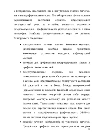 59
к необратимым изменениям, как в центральных отделах сетчатки,
так и на периферии глазного дна. При обнаружении офтальмологом
периферической дистрофии сетчатки, представляющей
потенциальный риск ее отслойки, пациентам проводится
лазерокоагуляция – профилактическое укрепление сетчатки в зонах
дистрофии. Наиболее распространенные меры по лечению
близорукости следующие:
 консервативные методы лечения (магнитостимуляция,
низкоинтенсивная лазерная терапия, тренировки
аккомодации различными методами, инфразвуковой
массаж);
 операции для профилактики прогрессирования миопии и
профилактики осложнений:
 склероукрепляющие операции, для остановки
патологического роста глаза. Склеропластика используется
в случае, если прогрессирование близорукости составляет
1.0 диоптрий в год и более. Между поверхностной
(коньюнктивой) и глубокой (склерой) оболочками глаза
помещают лепестки донорской склеры либо твердую
донорскую мозговую оболочку для укрепления заднего
полюса глаза. Трансплантат исполняет роль корсета для
склеры при перерастяжении глазного яблока. Как особо
опасная и малоэффективная (эффективность 34-40%),
данная операция запрещена в ряде стран Европы;
 лазерное лечение, направленное на укрепление сетчатки.
Применяется профилактическая периферическая лазерная
 