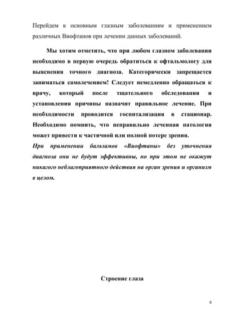 6
Перейдем к основным глазным заболеваниям и применением
различных Виофтанов при лечении данных заболеваний.
Мы хотим отметить, что при любом глазном заболевании
необходимо в первую очередь обратиться к офтальмологу для
выяснения точного диагноза. Категорически запрещается
заниматься самолечением! Следует немедленно обращаться к
врачу, который после тщательного обследования и
установления причины назначит правильное лечение. При
необходимости проводится госпитализация в стационар.
Необходимо помнить, что неправильно леченная патология
может привести к частичной или полной потере зрения.
При применении бальзамов «Виофтаны» без уточнения
диагноза они не будут эффективны, но при этом не окажут
никагого неблагоприятного действия на орган зрения и организм
в целом.
Строение глаза
 