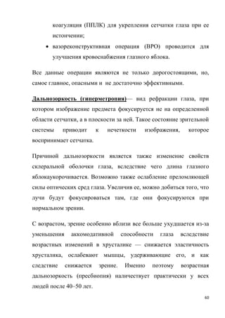 60
коагуляция (ППЛК) для укрепления сетчатки глаза при ее
истончении;
 вазореконструктивная операция (ВРО) проводится для
улучшения кровоснабжения глазного яблока.
Все данные операции являются не только дорогостоящими, но,
самое главное, опасными и не достаточно эффективными.
Дальнозоркость (гиперметропия)— вид рефракции глаза, при
котором изображение предмета фокусируется не на определенной
области сетчатки, а в плоскости за ней. Такое состояние зрительной
системы приводит к нечеткости изображения, которое
воспринимает сетчатка.
Причиной дальнозоркости является также изменение свойств
склеральной оболочки глаза, вследствие чего длина глазного
яблокаукорочивается. Возможно также ослабление преломляющей
силы оптических сред глаза. Увеличив ее, можно добиться того, что
лучи будут фокусироваться там, где они фокусируются при
нормальном зрении.
С возрастом, зрение особенно вблизи все больше ухудшается из-за
уменьшения аккомодативной способности глаза вследствие
возрастных изменений в хрусталике — снижается эластичность
хрусталика, ослабевают мышцы, удерживающие его, и как
следствие снижается зрение. Именно поэтому возрастная
дальнозоркость (пресбиопия) наличествует практически у всех
людей после 40–50 лет.
 