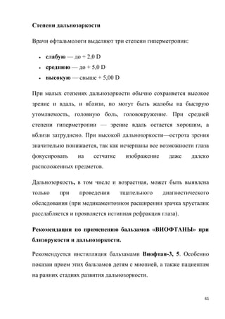61
Степени дальнозоркости
Врачи офтальмологи выделяют три степени гиперметропии:
 слабую — до + 2,0 D
 среднюю — до + 5,0 D
 высокую — свыше + 5,00 D
При малых степенях дальнозоркости обычно сохраняется высокое
зрение и вдаль, и вблизи, но могут быть жалобы на быструю
утомляемость, головную боль, головокружение. При средней
степени гиперметропии — зрение вдаль остается хорошим, а
вблизи затруднено. При высокой дальнозоркости—острота зрения
значительно понижается, так как исчерпаны все возможности глаза
фокусировать на сетчатке изображение даже далеко
расположенных предметов.
Дальнозоркость, в том числе и возрастная, может быть выявлена
только при проведении тщательного диагностического
обследования (при медикаментозном расширении зрачка хрусталик
расслабляется и проявляется истинная рефракция глаза).
Рекомендации по применению бальзамов «ВИОФТАНЫ» при
близорукости и дальнозоркости.
Рекомендуется инстилляция бальзамами Виофтан-3, 5. Особенно
показан прием этих бальзамов детям с миопией, а также пациентам
на ранних стадиях развития дальнозоркости.
 