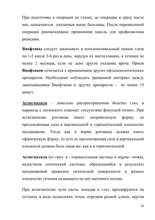 62
При подготовке к операции на глазах, до операции и сразу после
нее, назначаются указанные выше бальзамы. После перенесенной
операции рекомендовано применение капель для профилактики
рецидива.
Виофтаны следует закапывать в конъюнктивальный мешок глаза
по 1-2 капле 3-6 раз в день, чередуя их инстилляцию, в течение не
менее 2 месяцев, если не дано другое указание врача. Прием
Виофтанов сочетается с применением других офтальмологических
препаратов. Необходимо соблюдать временной интервал между
закапываниями Виофтанов и других препаратов - не менее 15
минут.
Астигматизм – довольно распространенная болезнь глаз, в
переводе с латинского означает «отсутствие фокусной точки». При
астигматизме роговица имеет неправильную форму, ее
преломляющая сила в вертикальной и горизонтальной плоскостях
неодинакова. Тогда как в норме роговица должна иметь
сферическую форму, то есть ее преломляющая сила в вертикальной
плоскости должна быть такая же, как и в горизонтальной.
Астигматизм (от греч. а - отрицательная частица и stigme- точка),
недостаток оптической системы, образующийся в результате
неодинаковой кривизны оптической поверхности в разных
плоскостях сечения падающего на неё светового потока.
При астигматизме лучи света, попадая в глаз, проецируются на
сетчатку в виде нескольких точек, отрезков разной длины, кругов
 