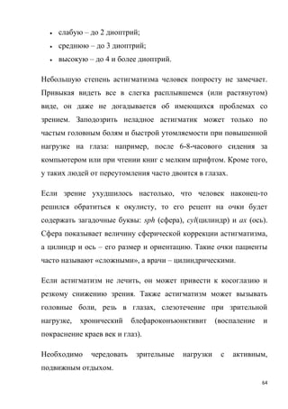 64
 слабую – до 2 диоптрий;
 среднюю – до 3 диоптрий;
 высокую – до 4 и более диоптрий.
Небольшую степень астигматизма человек попросту не замечает.
Привыкая видеть все в слегка расплывшемся (или растянутом)
виде, он даже не догадывается об имеющихся проблемах со
зрением. Заподозрить неладное астигматик может только по
частым головным болям и быстрой утомляемости при повышенной
нагрузке на глаза: например, после 6-8-часового сидения за
компьютером или при чтении книг с мелким шрифтом. Кроме того,
у таких людей от переутомления часто двоится в глазах.
Если зрение ухудшилось настолько, что человек наконец-то
решился обратиться к окулисту, то его рецепт на очки будет
содержать загадочные буквы: sph (сфера), cyl(цилиндр) и ах (ось).
Сфера показывает величину сферической коррекции астигматизма,
а цилиндр и ось – его размер и ориентацию. Такие очки пациенты
часто называют «сложными», а врачи – цилиндрическими.
Если астигматизм не лечить, он может привести к косоглазию и
резкому снижению зрения. Также астигматизм может вызывать
головные боли, резь в глазах, слезотечение при зрительной
нагрузке, хронический блефароконъюнктивит (воспаление и
покраснение краев век и глаз).
Необходимо чередовать зрительные нагрузки с активным,
подвижным отдыхом.
 