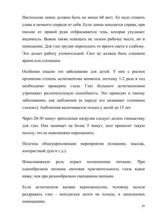 65
Настольная лампа должна быть не менее 60 ватт. Ее надо ставить
слева и немного спереди от себя. Если лампа находится справа, при
письме от правой руки отбрасывается тень, которая ухудшает
видимость. Важно также освещать не только рабочее место, но и
помещение. Для глаз трудно переходить от яркого света к слабому.
Это делает работу утомительной. Свет не должен быть слишком
ярким или слепящим.
Особенно опасно это заболевание для детей. У них с ростом
организма степень астигматизма меняется, поэтому 1-2 раза в год
необходимо проверять глаза. Глаз больного астигматизмом
утрачивает различительную способность. Это приводит к такому
заболеванию, как амблиопия (в народе его называют «ленивым
глазом»). Амблиопия вылечивается только у детей до 15 лет.
Через 20-30 минут зрительных нагрузок следует делать гимнастику
для глаз. Она занимает не более 5 минут, зато приносит такую
пользу, что ее невозможно переоценить.
Полезны общеукрепляющие мероприятия (плавание, массаж,
контрастный душ и т.д.).
Немаловажную роль играет полноценное питание. При
однообразном питании световая чувствительность глаза вдвое
ниже, чем при разнообразном смешанном питании.
Если астигматизм вызван кератоконусом, человеку нельзя
раздражать глаз - находиться долго на холоде, в запыленных
помещениях.
 