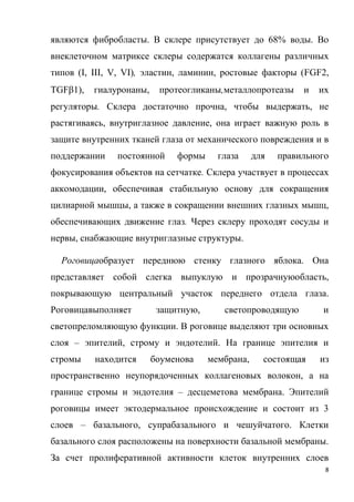 8
являются фибробласты. В склере присутствует до 68% воды. Во
внеклеточном матриксе склеры содержатся коллагены различных
типов (I, III, V, VI), эластин, ламинин, ростовые факторы (FGF2,
TGF1), гиалуронаны, протеогликаны,металлопротеазы и их
регуляторы. Склера достаточно прочна, чтобы выдержать, не
растягиваясь, внутриглазное давление, она играет важную роль в
защите внутренних тканей глаза от механического повреждения и в
поддержании постоянной формы глаза для правильного
фокусирования объектов на сетчатке. Склера участвует в процессах
аккомодации, обеспечивая стабильную основу для сокращения
цилиарной мышцы, а также в сокращении внешних глазных мышц,
обеспечивающих движение глаз. Через склеру проходят сосуды и
нервы, снабжающие внутриглазные структуры.
Роговицаобразует переднюю стенку глазного яблока. Она
представляет собой слегка выпуклую и прозрачнуюобласть,
покрывающую центральный участок переднего отдела глаза.
Роговицавыполняет защитную, светопроводящую и
светопреломляющую функции. В роговице выделяют три основных
слоя – эпителий, строму и эндотелий. На границе эпителия и
стромы находится боуменова мембрана, состоящая из
пространственно неупорядоченных коллагеновых волокон, а на
границе стромы и эндотелия – десцеметова мембрана. Эпителий
роговицы имеет эктодермальное происхождение и состоит из 3
слоев – базального, супрабазального и чешуйчатого. Клетки
базального слоя расположены на поверхности базальной мембраны.
За счет пролиферативной активности клеток внутренних слоев
 