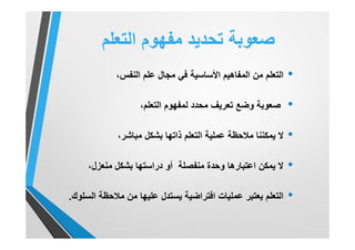 ‫اﻟﺗﻌﻠم‬ ‫ﻣﻔﮭوم‬ ‫ﺗﺣدﯾد‬ ‫ﺻﻌوﺑﺔ‬
•،‫اﻟﻧﻔس‬ ‫ﻋﻠم‬ ‫ﻣﺟﺎل‬ ‫ﻓﻲ‬ ‫اﻷﺳﺎﺳﯾﺔ‬ ‫اﻟﻣﻔﺎھﯾم‬ ‫ﻣن‬ ‫اﻟﺗﻌﻠم‬
•‫ﺻﻌوﺑﺔ‬،‫اﻟﺗﻌﻠم‬ ‫ﻟﻣﻔﮭوم‬ ‫ﻣﺣدد‬ ‫ﺗﻌرﯾف‬ ‫وﺿﻊ‬
•،‫ﻣﺑﺎﺷر‬ ‫ﺑﺷﻛل‬ ‫ذاﺗﮭﺎ‬ ‫اﻟﺗﻌﻠم‬ ‫ﻋﻣﻠﯾﺔ‬ ‫ﻣﻼﺣظﺔ‬ ‫ﯾﻣﻛﻧﻧﺎ‬ ‫ﻻ‬
•،‫ﻣﻧﻌزل‬ ‫ﺑﺷﻛل‬ ‫دراﺳﺗﮭﺎ‬ ‫أو‬ ‫ﻣﻧﻔﺻﻠﺔ‬ ‫وﺣدة‬ ‫اﻋﺗﺑﺎرھﺎ‬ ‫ﯾﻣﻛن‬ ‫ﻻ‬
•‫اﻟﺳﻠوك‬ ‫ﻣﻼﺣظﺔ‬ ‫ﻣن‬ ‫ﻋﻠﯾﮭﺎ‬ ‫ﯾﺳﺗدل‬ ‫اﻓﺗراﺿﯾﺔ‬ ‫ﻋﻣﻠﯾﺎت‬ ‫ﯾﻌﺗﺑر‬ ‫اﻟﺗﻌﻠم‬.
 
