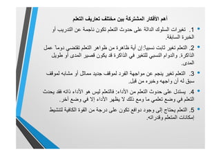 ‫أھم‬‫اﻟﻣﺷﺗرﻛﺔ‬ ‫اﻷﻓﻛﺎر‬‫اﻟﺗﻌﻠم‬ ‫ﺗﻌﺎرﯾف‬ ‫ﻣﺧﺗﻠف‬ ‫ﺑﯾن‬
•1.‫أو‬ ‫اﻟﺗدرﯾب‬ ‫ﻋن‬ ‫ﻧﺎﺟﻣﺔ‬ ‫ﺗﻛون‬ ‫اﻟﺗﻌﻠم‬ ‫ﺣدوث‬ ‫ﻋﻠﻰ‬ ‫اﻟداﻟﺔ‬ ‫اﻟﺳﻠوك‬ ‫ﺗﻐﯾرات‬
‫اﻟﺳﺎﺑﻘﺔ‬ ‫اﻟﺧﺑرة‬.
•2.‫ﺛﺎﺑت‬ ‫ﺗﻐﯾر‬ ‫اﻟﺗﻌﻠم‬‫ﻧ‬ً ‫ﺳﺑﯾﺎ‬:‫ﻋﻣل‬ ً ‫دوﻣﺎ‬ ‫ﺗﻘﺗﺿﻲ‬ ‫اﻟﺗﻌﻠم‬ ‫ظواھر‬ ‫ﻣن‬ ‫ظﺎھرة‬ ‫أﯾﺔ‬ ‫إن‬
‫اﻟذاﻛرة‬.‫طوﯾل‬ ‫أو‬ ‫اﻟﻣدى‬ ‫ﻗﺻﯾر‬ ‫ﯾﻛون‬ ‫ﻗد‬ ‫اﻟذاﻛرة‬ ‫ﻓﻲ‬ ‫ﻟﻠﺗﻐﯾر‬ ‫اﻟﻧﺳﺑﻲ‬ ‫واﻟدوام‬
‫اﻟﻣدى‬.
•3.‫ﻟﻣوﻗف‬ ‫ﻣﺷﺎﺑﮫ‬ ‫أو‬ ‫ﻣﻣﺎﺛل‬ ‫ﺟدﯾد‬ ‫ﻟﻣوﻗف‬ ‫اﻟﻔرد‬ ‫ﻣواﺟﮭﺔ‬ ‫ﻋن‬ ‫ﯾﻧﺟم‬ ‫ﺗﻐﯾر‬ ‫اﻟﺗﻌﻠم‬
‫ﻗﺑل‬ ‫ﻣن‬ ‫وﺧﺑره‬ ‫واﺟﮭﮫ‬ ‫أن‬ ‫ﻟﮫ‬ ‫ﺳﺑق‬.
•4.‫اﻷداء‬ ‫ﻣن‬ ‫اﻟﺗﻌﻠم‬ ‫ﺣدوث‬ ‫ﻋﻠﻰ‬ ‫ﯾﺳﺗدل‬:‫ﯾﺣدث‬ ‫ﻓﻘد‬ ‫ذاﺗﮫ‬ ‫اﻷداء‬ ‫ھو‬ ‫ﻟﯾس‬ ‫ﻓﺎﻟﺗﻌﻠم‬
‫آﺧر‬ ‫وﺿﻊ‬ ‫ﻓﻲ‬ ‫إﻻ‬ ‫اﻷداء‬ ‫ﯾظﮭر‬ ‫ﻻ‬ ‫ذﻟك‬ ‫وﻣﻊ‬ ‫ﻣﺎ‬ ‫ﺗﻌﻠﻣﻲ‬ ‫وﺿﻊ‬ ‫ﻓﻲ‬ ‫اﻟﺗﻌﻠم‬.
•5.‫ﻟﺗﻧﺷﯾط‬ ‫اﻟﻛﺎﻓﯾﺔ‬ ‫اﻟﻘوة‬ ‫ﻣن‬ ‫درﺟﺔ‬ ‫ﻋﻠﻰ‬ ‫ﺗﻛون‬ ‫دواﻓﻊ‬ ‫وﺟود‬ ‫إﻟﻰ‬ ‫ﯾﺣﺗﺎج‬ ‫اﻟﺗﻌﻠم‬
‫وﻗدراﺗﮫ‬ ‫اﻟﻣﺗﻌﻠم‬ ‫إﻣﻛﺎﻧﺎت‬.
 