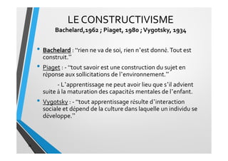 LECONSTRUCTIVISME
Bachelard,1962 ; Piaget, 1980 ;Vygotsky, 1934
• Bachelard : “rien ne va de soi, rien n’est donné.Tout est
construit.”
• Piaget : - “tout savoir est une construction du sujet en
réponse aux sollicitations de l’environnement.”
- L’apprentissage ne peut avoir lieu que s’il advient
suite à la maturation des capacités mentales de l’enfant.
• Vygotsky : - “tout apprentissage résulte d’interaction
sociale et dépend de la culture dans laquelle un individu se
développe.”
36
 