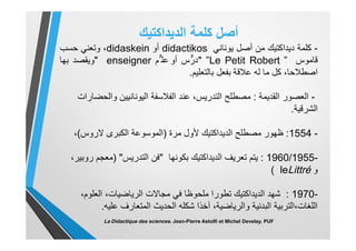 ‫أﺻل‬‫ﻛﻠﻣﺔ‬‫اﻟدﯾداﻛﺗﯾك‬
-‫ﻛﻠﻣﺔ‬‫دﯾداﻛﺗﯾك‬‫ﻣن‬‫أﺻل‬‫ﯾوﻧﺎﻧﻲ‬didactikos‫أو‬didaskein،‫وﺗﻌﻧﻲ‬‫ﺣﺳب‬
‫ﻗﺎﻣوس‬”Le Petit Robert”"‫س‬‫درﱞ‬‫أو‬‫ﱞم‬ ‫ﻋﻠ‬enseigner"‫وﯾﻘﺻد‬‫ﺑﮭﺎ‬
،‫اﺻطﻼﺣﺎ‬‫ﻛل‬‫ﻣﺎ‬‫ﻟﮫ‬‫ﻋﻼﻗﺔ‬‫ﺑﻔﻌل‬‫ﺑﺎﻟﺗﻌﻠﯾم‬.
-‫اﻟﻘدﯾﻣﺔ‬ ‫اﻟﻌﺻور‬:‫ﻋﻧد‬ ،‫اﻟﺗدرﯾس‬ ‫ﻣﺻطﻠﺢ‬‫واﻟﺣﺿﺎرات‬ ‫اﻟﯾوﻧﺎﻧﯾﯾن‬ ‫اﻟﻔﻼﺳﻔﺔ‬
‫اﻟﺷرﻗﯾﺔ‬.
-1554:‫ظﮭور‬‫ﻷول‬ ‫اﻟدﯾداﻛﺗﯾك‬ ‫ﻣﺻطﻠﺢ‬‫ﻣرة‬)‫ﻻروس‬ ‫اﻟﻛﺑرى‬ ‫اﻟﻣوﺳوﻋﺔ‬(،
-1960/1955:‫ﺑﻛوﻧﮭﺎ‬ ‫اﻟدﯾداﻛﺗﯾك‬ ‫ﺗﻌرﯾف‬ ‫ﯾﺗم‬"‫اﻟﺗدرﯾس‬ ‫ﻓن‬")،‫روﺑﯾر‬ ‫ﻣﻌﺟم‬
‫و‬leLittré(
-1970:،‫اﻟﻌﻠوم‬ ،‫اﻟرﯾﺎﺿﯾﺎت‬ ‫ﻣﺟﺎﻻت‬ ‫ﻓﻲ‬ ‫ﻣﻠﺣوظﺎ‬ ‫ﺗطورا‬ ‫اﻟدﯾداﻛﺗﯾك‬ ‫ﺷﮭد‬
‫ﻋﻠﯾﮫ‬ ‫اﻟﻣﺗﻌﺎرف‬ ‫اﻟﺣدﯾث‬ ‫ﺷﻛﻠﮫ‬ ‫آﺧذا‬ ،‫واﻟرﯾﺎﺿﯾﺔ‬ ‫اﻟﺑدﻧﯾﺔ‬ ‫اﻟﻠﻐﺎت،اﻟﺗرﺑﯾﺔ‬.
La Didactique des sciences. Jean-Pierre Astolfi et Michel Develay. PUF
 