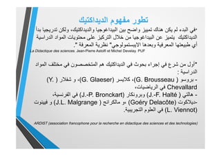 ‫ﺗطور‬‫اﻟدﯾداﻛﺗﯾك‬ ‫ﻣﻔﮭوم‬
*‫ﺑدأ‬ ‫ﺗدرﯾﺟﯾﺎ‬ ‫وﻟﻛن‬ ،‫واﻟدﯾداﻛﺗﯾك‬ ‫اﻟﺑﯾداﻏوﺟﯾﺎ‬ ‫ﺑﯾن‬ ‫واﺿﺢ‬ ‫ﺗﻣﯾﯾز‬ ‫ھﻧﺎك‬ ‫ﯾﻛن‬ ‫ﻟم‬ ‫اﻟﺑدء‬ ‫ﻓﻲ‬
‫اﻟدراﺳﯾﺔ‬ ‫اﻟﻣواد‬ ‫ﻣﺣﺗوﯾﺎت‬ ‫ﻋﻠﻰ‬ ‫اﻟﺗرﻛﯾز‬ ‫ﺧﻼل‬ ‫ﻣن‬ ‫اﻟﺑﯾداﻏوﺟﯾﺎ‬ ‫ﻋن‬ ‫ﯾﺗﻣﯾز‬ ‫اﻟدﯾداﻛﺗﯾك‬
‫اﻻﯾﺑﺳﺗﻣوﻟوﺟﻲ‬ ‫وﺑﻌدھﺎ‬ ‫اﻟﻣﻌرﻓﯾﺔ‬ ‫طﺑﯾﻌﺗﮭﺎ‬ ‫أي‬"‫اﻟﻣﻌرﻓﺔ‬ ‫ﻧظرﯾﺔ‬."
La Didactique des sciences. Jean-Pierre Astolfi et Michel Develay. PUF
*‫اﻟﻣواد‬ ‫ﻣﺧﺗﻠف‬ ‫ﻓﻲ‬ ‫اﻟﻣﺗﺧﺻﺻون‬ ‫ھم‬ ‫اﻟدﯾداﻛﺗﯾك‬ ‫ﻓﻲ‬ ‫ﺑﺣوث‬ ‫إﺟراء‬ ‫ﻓﻲ‬ ‫ﺷرع‬ ‫ﻣن‬ ‫أول‬
‫اﻟدراﺳﯾﺔ‬:
-‫ﺑروﺳو‬ٍ)G. Brousseau(‫ﻛﻼﯾﺳر‬ ،)G. Glaeser(‫ﺷﻔﻼر‬ ‫و‬ ،)(Y.
Chevallard،‫اﻟرﯾﺎﺿﯾﺎت‬ ‫ﻓﻲ‬
-‫ھﺎﻟﺗﻲ‬ٍ)J.-F. Halté(‫وﺑروﻧﻛﺎر‬)J.-P. Bronckart(،‫اﻟﻔرﻧﺳﯾﺔ‬ ‫ﻓﻲ‬
-‫دﯾﻼﻛوت‬)Goéry Delacôte(‫ﻣﺎﻟﻛراﻧﺞ‬ ‫،و‬)J.L. Malgrange(‫ﻓﯾﯾﻧوت‬ ‫و‬
)L. Viennot(‫اﻟﺗﺟرﯾﺑﯾﺔ‬ ‫اﻟﻌﻠوم‬ ‫ﻓﻲ‬.
ARDIST (association francophone pour la recherche en didactique des sciences et des technologies)
 