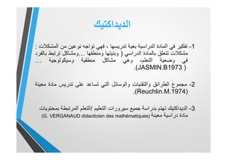 ‫اﻟدﯾداﻛﺗﯾك‬
1-‫ﺗﻔﻛﯾر‬‫ﻓﻲ‬‫اﻟﻣﺎدة‬‫اﻟدراﺳﯾﺔ‬‫ﺑﻐﯾﺔ‬‫ﺗدرﯾﺳﮭﺎ‬،‫ﻓﮭﻲ‬‫ﺗواﺟﮫ‬‫ﻧوﻋﯾن‬‫ﻣن‬‫اﻟﻣﺷﻛﻼت‬:
‫ﻣﺷﻛﻼت‬‫ﺗﺗﻌﻠق‬‫ﺑﺎﻟﻣﺎدة‬‫اﻟدراﺳﻲ‬)‫وﺑﻧﯾﺗﮭﺎ‬‫وﻣﻧطﻘﮭﺎ‬…‫وﻣﺷﺎﻛل‬‫ﺗرﺗﺑط‬‫ﺑﺎﻟﻔرد‬
‫ﻓﻲ‬‫وﺿﻌﯾﺔ‬،‫اﻟﺗﻌﻠم‬‫وھﻲ‬‫ﻣﺷﺎﻛل‬‫ﻣﻧطﻘﯾﺔ‬‫وﺳﯾﻛوﻟوﺟﯾﺔ‬…
JASMIN.B1973 )(.
2-‫ﻣﺟﻣوع‬‫اﻟطراﺋق‬‫واﻟﺗﻘﻧﯾﺎت‬‫واﻟوﺳﺎﺋل‬‫اﻟﺗﻲ‬‫ﺗﺳﺎﻋد‬‫ﻋﻠﻰ‬‫ﺗدرﯾس‬‫ﻣﺎدة‬‫ﻣﻌﯾﻧﺔ‬
Reuchlin.M.1974)(.
3-‫اﻟدﯾداﻛﺗﯾك‬‫ﺟﻣﯾﻊ‬ ‫ﺑدراﺳﺔ‬ ‫ﺗﮭﺗم‬‫ﺳﯾرورات‬‫اﻟﺗﻌﻠﯾم‬/‫ﺑﻣﺣﺗوﯾﺎت‬ ‫اﻟﻣرﺗﺑطﺔ‬ ‫اﻟﺗﻌﻠم‬
‫ﻣﻌﯾﻧﺔ‬ ‫دراﺳﯾﺔ‬ ‫ﻣﺎدة‬)G. VERGANAUD didacticien des mathématiques(
 